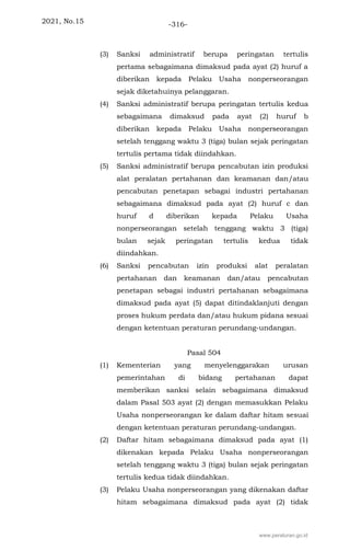 2021, No.15 -316-
(3) Sanksi administratif berupa peringatan tertulis
pertama sebagaimana dimaksud pada ayat (2) huruf a
diberikan kepada Pelaku Usaha nonperseorangan
sejak diketahuinya pelanggaran.
(4) Sanksi administratif berupa peringatan tertulis kedua
sebagaimana dimaksud pada ayat (2) huruf b
diberikan kepada Pelaku Usaha nonperseorangan
setelah tenggang waktu 3 (tiga) bulan sejak peringatan
tertulis pertama tidak diindahkan.
(5) Sanksi administratif berupa pencabutan izin produksi
alat peralatan pertahanan dan keamanan dan/atau
pencabutan penetapan sebagai industri pertahanan
sebagaimana dimaksud pada ayat (2) huruf c dan
huruf d diberikan kepada Pelaku Usaha
nonperseorangan setelah tenggang waktu 3 (tiga)
bulan sejak peringatan tertulis kedua tidak
diindahkan.
(6) Sanksi pencabutan izin produksi alat peralatan
pertahanan dan keamanan dan/atau pencabutan
penetapan sebagai industri pertahanan sebagaimana
dimaksud pada ayat (5) dapat ditindaklanjuti dengan
proses hukum perdata dan/atau hukum pidana sesuai
dengan ketentuan peraturan perundang-undangan.
Pasal 504
(1) Kementerian yang menyelenggarakan urusan
pemerintahan di bidang pertahanan dapat
memberikan sanksi selain sebagaimana dimaksud
dalam Pasal 503 ayat (2) dengan memasukkan Pelaku
Usaha nonperseorangan ke dalam daftar hitam sesuai
dengan ketentuan peraturan perundang-undangan.
(2) Daftar hitam sebagaimana dimaksud pada ayat (1)
dikenakan kepada Pelaku Usaha nonperseorangan
setelah tenggang waktu 3 (tiga) bulan sejak peringatan
tertulis kedua tidak diindahkan.
(3) Pelaku Usaha nonperseorangan yang dikenakan daftar
hitam sebagaimana dimaksud pada ayat (2) tidak
www.peraturan.go.id
 