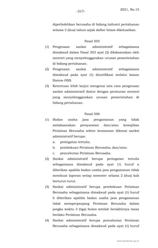 2021, No.15
-317-
diperbolehkan berusaha di bidang industri pertahanan
selama 2 (dua) tahun sejak daftar hitam dikeluarkan.
Pasal 505
(1) Pengenaan sanksi administratif sebagaimana
dimaksud dalam Pasal 503 ayat (2) dilaksanakan oleh
menteri yang menyelenggarakan urusan pemerintahan
di bidang pertahanan.
(2) Pengenaan sanksi administratif sebagaimana
dimaksud pada ayat (1) dinotifikasi melalui laman
Sistem OSS.
(3) Ketentuan lebih lanjut mengenai tata cara pengenaan
sanksi administratif diatur dengan peraturan menteri
yang menyelenggarakan urusan pemerintahan di
bidang pertahanan.
Pasal 506
(1) Badan usaha jasa pengamanan yang tidak
melaksanakan persyaratan dan/atau kewajiban
Perizinan Berusaha sektor keamanan dikenai sanksi
administratif berupa:
a. peringatan tertulis;
b. pembekuan Perizinan Berusaha; dan/atau
c. pencabutan Perizinan Berusaha.
(2) Sanksi administratif berupa peringatan tertulis
sebagaimana dimaksud pada ayat (1) huruf a
diberikan apabila badan usaha jasa pengamanan tidak
membuat laporan setiap semester selama 2 (dua) kali
berturut-turut.
(3) Sanksi administratif berupa pembekuan Perizinan
Berusaha sebagaimana dimaksud pada ayat (1) huruf
b diberikan apabila badan usaha jasa pengamanan
tidak memperpanjang Perizinan Berusaha dalam
jangka waktu 3 (tiga) bulan setelah berakhirnya masa
berlaku Perizinan Berusaha.
(4) Sanksi administratif berupa pencabutan Perizinan
Berusaha sebagaimana dimaksud pada ayat (1) huruf
www.peraturan.go.id
 