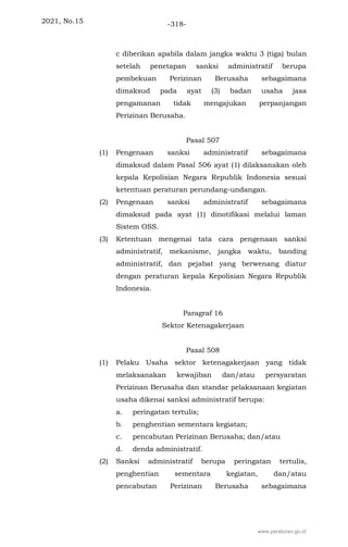 2021, No.15 -318-
c diberikan apabila dalam jangka waktu 3 (tiga) bulan
setelah penetapan sanksi administratif berupa
pembekuan Perizinan Berusaha sebagaimana
dimaksud pada ayat (3) badan usaha jasa
pengamanan tidak mengajukan perpanjangan
Perizinan Berusaha.
Pasal 507
(1) Pengenaan sanksi administratif sebagaimana
dimaksud dalam Pasal 506 ayat (1) dilaksanakan oleh
kepala Kepolisian Negara Republik Indonesia sesuai
ketentuan peraturan perundang-undangan.
(2) Pengenaan sanksi administratif sebagaimana
dimaksud pada ayat (1) dinotifikasi melalui laman
Sistem OSS.
(3) Ketentuan mengenai tata cara pengenaan sanksi
administratif, mekanisme, jangka waktu, banding
administratif, dan pejabat yang berwenang diatur
dengan peraturan kepala Kepolisian Negara Republik
Indonesia.
Paragraf 16
Sektor Ketenagakerjaan
Pasal 508
(1) Pelaku Usaha sektor ketenagakerjaan yang tidak
melaksanakan kewajiban dan/atau persyaratan
Perizinan Berusaha dan standar pelaksanaan kegiatan
usaha dikenai sanksi administratif berupa:
a. peringatan tertulis;
b. penghentian sementara kegiatan;
c. pencabutan Perizinan Berusaha; dan/atau
d. denda administratif.
(2) Sanksi administratif berupa peringatan tertulis,
penghentian sementara kegiatan, dan/atau
pencabutan Perizinan Berusaha sebagaimana
www.peraturan.go.id
 