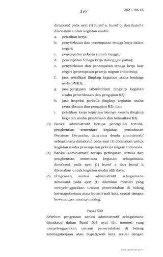 2021, No.15
-319-
dimaksud pada ayat (1) huruf a, huruf b, dan huruf c
dikenakan untuk kegiatan usaha:
a. pelatihan kerja;
b. penyeleksian dan penempatan tenaga kerja dalam
negeri;
c. penempatan pekerja rumah tangga;
d. penempatan tenaga kerja daring (job portal);
e. penyeleksian dan penempatan tenaga kerja luar
negeri (penempatan pekerja migran Indonesia);
f. jasa sertifikasi (lingkup kegiatan usaha lembaga
audit SMK3);
g. jasa pengujian laboratorium (lingkup kegiatan
usaha pemeriksaan dan pengujian K3);
h. jasa inspeksi periodik (lingkup kegiatan usaha
pemeriksaan dan pengujian K3); dan
i. pelatihan kerja kejuruan lainnya swasta (lingkup
kegiatan usaha pembinaan dan konsultasi K3).
(3) Sanksi administratif berupa peringatan tertulis,
penghentian sementara kegiatan, pencabutan
Perizinan Berusaha, dan/atau denda administratif
sebagaimana dimaksud pada ayat (1) dikenakan untuk
kegiatan usaha penempatan pekerja migran Indonesia.
(4) Sanksi administratif berupa peringatan tertulis dan
penghentian sementara kegiatan sebagaimana
dimaksud pada ayat (1) huruf a dan huruf b
dikenakan untuk kegiatan usaha alih daya.
(5) Pengenaan sanksi administratif sebagaimana
dimaksud pada ayat (1) diberikan menteri yang
menyelenggarakan urusan pemerintahan di bidang
ketenagakerjaan atau bupati/wali kota sesuai dengan
kewenangan masing-masing.
Pasal 509
Sebelum pengenaan sanksi administratif sebagaimana
dimaksud dalam Pasal 508 ayat (1), menteri yang
menyelenggarakan urusan pemerintahan di bidang
ketenagakerjaan atau bupati/wali kota sesuai dengan
www.peraturan.go.id
 