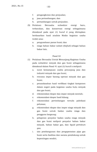 2021, No.15 -32-
f. pengangkutan dan penjualan;
g. jasa pertambangan; dan
h. pertambangan untuk penjualan.
(5) Perizinan Berusaha subsektor energi baru,
terbarukan, dan konservasi energi sebagaimana
dimaksud pada ayat (1) huruf d yang ditetapkan
berdasarkan hasil analisis Risiko kegiatan usaha
terdiri atas:
a. pengusahaan panas bumi; dan
b. niaga bahan bakar nabati (biofuel) sebagai bahan
bakar lain.
Pasal 42
(1) Perizinan Berusaha Untuk Menunjang Kegiatan Usaha
pada subsektor minyak dan gas bumi sebagaimana
dimaksud dalam Pasal 41 ayat (1) huruf a meliputi:
a. surat kemampuan usaha penunjang jasa dan
industri minyak dan gas bumi;
b. rencana impor barang operasi minyak dan gas
bumi;
c. penandasahan hasil verifikasi tingkat komponen
dalam negeri pada kegiatan usaha hulu minyak
dan gas bumi;
d. rekomendasi ekspor dan impor minyak mentah;
e. rekomendasi ekspor hasil kilang;
f. rekomendasi pertimbangan tertulis pabrikasi
pelumas;
g. rekomendasi ekspor dan impor niaga minyak dan
gas bumi untuk badan usaha niaga dan
pengguna langsung;
h. pelaporan penyalur badan usaha niaga minyak
dan gas bumi meliputi penyalur bahan bakar
minyak, bahan bakar gas, dan liquid petroleum
gas;
i. izin pembangunan dan pengoperasian pipa gas
bumi serta fasilitas dan sarana pendukung untuk
kepentingan sendiri;
www.peraturan.go.id
 