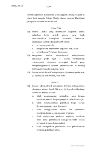 2021, No.15 -320-
kewenangannya melakukan pemanggilan paling banyak 2
(dua) kali kepada Pelaku Usaha dalam rangka klarifikasi
pengenaan sanksi administratif.
Pasal 510
(1) Pelaku Usaha yang melakukan kegiatan usaha
pelatihan kerja untuk swasta yang tidak
melaksanakan kewajiban Perizinan Berusaha,
dikenakan sanksi administratif berupa:
a. peringatan tertulis;
b. penghentian sementara kegiatan; dan/atau
c. pencabutan Perizinan Berusaha.
(2) Pengenaan sanksi administratif sebagaimana
dimaksud pada ayat (1) dapat berdasarkan
rekomendasi pimpinan perangkat daerah yang
menyelenggarakan urusan pemerintahan di bidang
ketenagakerjaan kabupaten/kota.
(3) Sanksi administratif sebagaimana dimaksud pada ayat
(1) diberikan oleh bupati/wali kota.
Pasal 511
(1) Sanksi administratif peringatan tertulis sebagaimana
dimaksud dalam Pasal 510 ayat (1) huruf a diberikan
dalam hal Pelaku Usaha:
a. tidak menggunakan instruktur atau tenaga
pelatihan sesuai dengan program pelatihan kerja;
b. tidak melaksanakan pelatihan kerja sesuai
dengan program yang disetujui;
c. tidak menggunakan sarana dan prasarana
pelatihan kerja sesuai dengan program;
d. tidak melaporkan realisasi kegiatan pelatihan
kerja pada pemerintah kabupaten/kota secara
berkala 6 (enam) bulan sekali;
e. tidak melaporkan perubahan atau penambahan
program pelatihan kerja;
www.peraturan.go.id
 