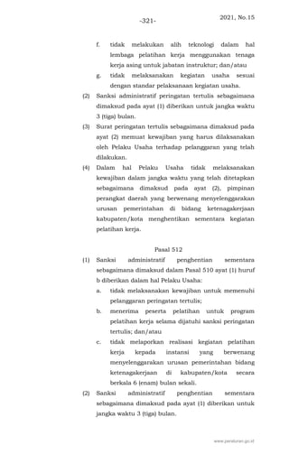 2021, No.15
-321-
f. tidak melakukan alih teknologi dalam hal
lembaga pelatihan kerja menggunakan tenaga
kerja asing untuk jabatan instruktur; dan/atau
g. tidak melaksanakan kegiatan usaha sesuai
dengan standar pelaksanaan kegiatan usaha.
(2) Sanksi administratif peringatan tertulis sebagaimana
dimaksud pada ayat (1) diberikan untuk jangka waktu
3 (tiga) bulan.
(3) Surat peringatan tertulis sebagaimana dimaksud pada
ayat (2) memuat kewajiban yang harus dilaksanakan
oleh Pelaku Usaha terhadap pelanggaran yang telah
dilakukan.
(4) Dalam hal Pelaku Usaha tidak melaksanakan
kewajiban dalam jangka waktu yang telah ditetapkan
sebagaimana dimaksud pada ayat (2), pimpinan
perangkat daerah yang berwenang menyelenggarakan
urusan pemerintahan di bidang ketenagakerjaan
kabupaten/kota menghentikan sementara kegiatan
pelatihan kerja.
Pasal 512
(1) Sanksi administratif penghentian sementara
sebagaimana dimaksud dalam Pasal 510 ayat (1) huruf
b diberikan dalam hal Pelaku Usaha:
a. tidak melaksanakan kewajiban untuk memenuhi
pelanggaran peringatan tertulis;
b. menerima peserta pelatihan untuk program
pelatihan kerja selama dijatuhi sanksi peringatan
tertulis; dan/atau
c. tidak melaporkan realisasi kegiatan pelatihan
kerja kepada instansi yang berwenang
menyelenggarakan urusan pemerintahan bidang
ketenagakerjaan di kabupaten/kota secara
berkala 6 (enam) bulan sekali.
(2) Sanksi administratif penghentian sementara
sebagaimana dimaksud pada ayat (1) diberikan untuk
jangka waktu 3 (tiga) bulan.
www.peraturan.go.id
 