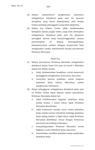 2021, No.15 -322-
(3) Sanksi administratif penghentian sementara
sebagaimana dimaksud pada ayat (2) memuat
kewajiban yang harus dilaksanakan oleh Pelaku
Usaha terhadap pelanggaran yang telah dilakukan.
(4) Dalam hal Pelaku Usaha tidak melaksanakan
kewajiban dalam jangka waktu yang telah ditetapkan
sebagaimana dimaksud pada ayat (2), pimpinan
perangkat daerah yang menyelenggarakan urusan
pemerintahan di bidang ketenagakerjaan
kabupaten/kota melalui delegasi bupati/wali kota
mengenakan sanksi administratif berupa pencabutan
Perizinan Berusaha.
Pasal 513
(1) Sanksi pencabutan Perizinan Berusaha sebagaimana
dimaksud dalam Pasal 510 ayat (1) huruf c diberikan
dalam hal Pelaku Usaha:
a. tidak melaksanakan kewajiban untuk memenuhi
pelanggaran penghentian sementara; dan/atau
b. menerima peserta pelatihan untuk program
pelatihan kerja selama dikenakan sanksi
penghentian sementara.
(2) Selain pelanggaran sebagaimana dimaksud pada ayat
(1) Pelaku Usaha dapat dikenai sanksi pencabutan
Perizinan Berusaha dalam hal:
a. tidak melaksanakan kegiatan pelatihan kerja
paling lambat 1 (satu) tahun sejak Perizinan
Berusaha diterbitkan;
b. tidak memenuhi standar mutu usaha pelatihan
kerja melalui proses akreditasi lembaga pelatihan
kerja paling lambat 3 (tiga) tahun sejak Perizinan
Berusaha diterbitkan sesuai dengan ketentuan
peraturan perundang-undangan;
c. menyalahgunakan Perizinan Berusaha untuk
kegiatan usaha pelatihan kerja; dan/atau
d. menerbitkan sertifikat pelatihan tanpa melakukan
pelatihan kerja.
www.peraturan.go.id
 