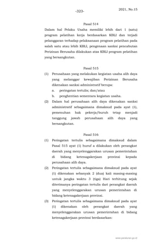 2021, No.15
-323-
Pasal 514
Dalam hal Pelaku Usaha memiliki lebih dari 1 (satu)
program pelatihan kerja berdasarkan KBLI dan terjadi
pelanggaran terhadap pelaksanaan program pelatihan pada
salah satu atau lebih KBLI, pengenaan sanksi pencabutan
Perizinan Berusaha dilakukan atas KBLI program pelatihan
yang bersangkutan.
Pasal 515
(1) Perusahaan yang melakukan kegiatan usaha alih daya
yang melanggar kewajiban Perizinan Berusaha
dikenakan sanksi administratif berupa:
a. peringatan tertulis; dan/atau
b. penghentian sementara kegiatan usaha.
(2) Dalam hal perusahaan alih daya dikenakan sanksi
administratif sebagaimana dimaksud pada ayat (1),
pemenuhan hak pekerja/buruh tetap menjadi
tanggung jawab perusahaan alih daya yang
bersangkutan.
Pasal 516
(1) Peringatan tertulis sebagaimana dimaksud dalam
Pasal 515 ayat (1) huruf a dilakukan oleh perangkat
daerah yang menyelenggarakan urusan pemerintahan
di bidang ketenagakerjaan provinsi kepada
perusahaan alih daya.
(2) Peringatan tertulis sebagaimana dimaksud pada ayat
(1) dikenakan sebanyak 2 (dua) kali masing-masing
untuk jangka waktu 3 (tiga) Hari terhitung sejak
diterimanya peringatan tertulis dari perangkat daerah
yang menyelenggarakan urusan pemerintahan di
bidang ketenagakerjaan provinsi.
(3) Peringatan tertulis sebagaimana dimaksud pada ayat
(1) dikenakan oleh perangkat daerah yang
menyelenggarakan urusan pemerintahan di bidang
ketenagakerjaan provinsi berdasarkan:
www.peraturan.go.id
 