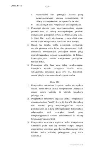 2021, No.15 -324-
a. rekomendasi dari perangkat daerah yang
menyelenggarakan urusan pemerintahan di
bidang ketenagakerjaan kabupaten/kota; atau
b. tindak lanjut hasil Pengawasan ketenagakerjaan.
(4) Perangkat daerah yang menyelenggarakan urusan
pemerintahan di bidang ketenagakerjaan provinsi
mengenakan peringatan tertulis pertama, paling lama
3 (tiga) Hari sejak diterimanya rekomendasi atau
tindak lanjut sebagaimana dimaksud pada ayat (3).
(5) Dalam hal jangka waktu pengenaan peringatan
tertulis pertama telah habis dan perusahaan tidak
memenuhi kewajibannya, perangkat daerah yang
menyelenggarakan urusan pemerintahan di bidang
ketenagakerjaan provinsi mengenakan peringatan
tertulis kedua.
(6) Perusahaan alih daya yang tidak melaksanakan
kewajiban setelah peringatan tertulis kedua
sebagaimana dimaksud pada ayat (5), dikenakan
sanksi penghentian sementara kegiatan usaha.
Pasal 517
(1) Penghentian sementara kegiatan usaha merupakan
sanksi administratif untuk menghentikan pekerjaan
dalam waktu tertentu di wilayah terjadinya
pelanggaran.
(2) Penghentian sementara kegiatan usaha sebagaimana
dimaksud dalam Pasal 515 ayat (1) huruf b dikenakan
oleh menteri yang menyelenggarakan urusan
pemerintahan di bidang ketenagakerjaan berdasarkan
rekomendasi dari perangkat daerah yang
menyelenggarakan urusan pemerintahan di bidang
ketenagakerjaan provinsi.
(3) Penghentian sementara kegiatan usaha sebagaimana
dimaksud pada ayat (1) berlaku sampai dengan
dipenuhinya kewajiban yang harus dilaksanakan oleh
Pelaku Usaha terhadap pelanggaran yang telah
dilakukan.
www.peraturan.go.id
 