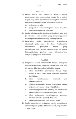 2021, No.15
-325-
Pasal 518
(1) Pelaku Usaha yang melakukan kegiatan usaha
penyeleksian dan penempatan tenaga kerja dalam
negeri yang tidak melaksanakan kewajiban Perizinan
Berusaha dikenakan sanksi administratif berupa:
a. peringatan tertulis;
b. penghentian sementara kegiatan usaha; dan/atau
c. pencabutan Perizinan Berusaha.
(2) Sanksi administratif sebagaimana dimaksud pada ayat
(1) diberikan oleh menteri yang menyelenggarakan
urusan pemerintahan di bidang ketenagakerjaan.
(3) Pengenaan sanksi administratif sebagaimana
dimaksud pada ayat (1) dapat berdasarkan
rekomendasi perangkat daerah yang
menyelenggarakan urusan pemerintahan di bidang
ketenagakerjaan provinsi atau kabupaten/kota
dan/atau pengaduan masyarakat.
Pasal 519
(1) Pengenaan sanksi administratif berupa peringatan
tertulis sebagaimana dimaksud dalam Pasal 518 ayat
(1) huruf a diberikan dalam hal Pelaku Usaha:
a. tidak melakukan penempatan tenaga kerja
selama 1 (satu) tahun sejak Perizinan Berusaha
diterbitkan;
b. tidak melaksanakan orientasi pra
pemberangkatan;
c. tidak menyampaikan laporan penempatan tenaga
kerja secara berkala setiap 3 (tiga) bulan;
d. tidak mengajukan surat persetujuan penempatan
dalam melakukan pengerahan tenaga kerja;
e. tidak melaporkan penyelenggaraan pameran
kesempatan kerja (job fair); dan/atau
f. menempatkan tenaga kerja ke luar negeri.
(2) Sanksi administratif peringatan tertulis sebagaimana
dimaksud pada ayat (1) diberikan untuk jangka waktu
3 (tiga) bulan.
www.peraturan.go.id
 