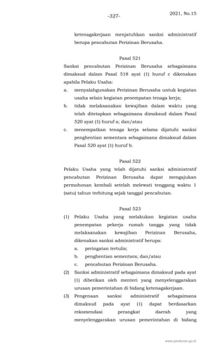 2021, No.15
-327-
ketenagakerjaan menjatuhkan sanksi administratif
berupa pencabutan Perizinan Berusaha.
Pasal 521
Sanksi pencabutan Perizinan Berusaha sebagaimana
dimaksud dalam Pasal 518 ayat (1) huruf c dikenakan
apabila Pelaku Usaha:
a. menyalahgunakan Perizinan Berusaha untuk kegiatan
usaha selain kegiatan penempatan tenaga kerja;
b. tidak melaksanakan kewajiban dalam waktu yang
telah ditetapkan sebagaimana dimaksud dalam Pasal
520 ayat (1) huruf a; dan/atau
c. menempatkan tenaga kerja selama dijatuhi sanksi
penghentian sementara sebagaimana dimaksud dalam
Pasal 520 ayat (1) huruf b.
Pasal 522
Pelaku Usaha yang telah dijatuhi sanksi administratif
pencabutan Perizinan Berusaha dapat mengajukan
permohonan kembali setelah melewati tenggang waktu 1
(satu) tahun terhitung sejak tanggal pencabutan.
Pasal 523
(1) Pelaku Usaha yang melakukan kegiatan usaha
penempatan pekerja rumah tangga yang tidak
melaksanakan kewajiban Perizinan Berusaha,
dikenakan sanksi administratif berupa:
a. peringatan tertulis;
b. penghentian sementara; dan/atau
c. pencabutan Perizinan Berusaha.
(2) Sanksi administratif sebagaimana dimaksud pada ayat
(1) diberikan oleh menteri yang menyelenggarakan
urusan pemerintahan di bidang ketenagakerjaan.
(3) Pengenaan sanksi administratif sebagaimana
dimaksud pada ayat (1) dapat berdasarkan
rekomendasi perangkat daerah yang
menyelenggarakan urusan pemerintahan di bidang
www.peraturan.go.id
 