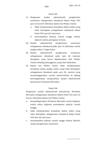 2021, No.15
-329-
Pasal 525
(1) Pengenaan sanksi administratif penghentian
sementara sebagaimana dimaksud dalam Pasal 523
ayat (1) huruf b diberikan dalam hal Pelaku Usaha:
a. tidak melaksanakan kewajiban dalam waktu yang
telah ditetapkan sebagaimana dimaksud dalam
Pasal 524 ayat (2); dan/atau
b. menempatkan pekerja rumah tangga selama
dijatuhi sanksi peringatan tertulis.
(2) Sanksi administratif penghentian sementara
sebagaimana dimaksud pada ayat (1) diberikan untuk
jangka waktu 3 (tiga) bulan.
(3) Sanksi administratif penghentian sementara
sebagaimana dimaksud pada ayat (2) memuat
kewajiban yang harus dilaksanakan oleh Pelaku
Usaha terhadap pelanggaran yang telah dilakukan.
(4) Dalam hal Pelaku Usaha tidak melaksanakan
kewajiban dalam jangka waktu yang telah ditetapkan
sebagaimana dimaksud pada ayat (2), menteri yang
menyelenggarakan urusan pemerintahan di bidang
ketenagakerjaan menjatuhkan sanksi administratif
pencabutan Perizinan Berusaha.
Pasal 526
Pengenaan sanksi administratif pencabutan Perizinan
Berusaha sebagaimana dimaksud dalam Pasal 523 ayat (1)
huruf c diberikan dalam hal Pelaku Usaha:
a. menyalahgunakan Perizinan Berusaha untuk kegiatan
usaha selain kegiatan penempatan pekerja rumah
tangga;
b. tidak melaksanakan kewajiban dalam waktu yang
telah ditetapkan sebagaimana dimaksud dalam Pasal
525 ayat (2); dan/atau
c. menempatkan pekerja rumah tangga selama dijatuhi
sanksi penghentian sementara.
www.peraturan.go.id
 