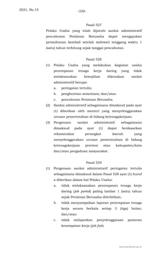2021, No.15 -330-
Pasal 527
Pelaku Usaha yang telah dijatuhi sanksi administratif
pencabutan Perizinan Berusaha dapat mengajukan
permohonan kembali setelah melewati tenggang waktu 1
(satu) tahun terhitung sejak tanggal pencabutan.
Pasal 528
(1) Pelaku Usaha yang melakukan kegiatan usaha
penempatan tenaga kerja daring yang tidak
melaksanakan kewajiban dikenakan sanksi
administratif berupa:
a. peringatan tertulis;
b. penghentian sementara; dan/atau
c. pencabutan Perizinan Berusaha.
(2) Sanksi administratif sebagaimana dimaksud pada ayat
(1) diberikan oleh menteri yang menyelenggarakan
urusan pemerintahan di bidang ketenagakerjaan.
(3) Pengenaan sanksi administratif sebagaimana
dimaksud pada ayat (1) dapat berdasarkan
rekomendasi perangkat daerah yang
menyelenggarakan urusan pemerintahan di bidang
ketenagakerjaan provinsi atau kabupaten/kota
dan/atau pengaduan masyarakat.
Pasal 529
(1) Pengenaan sanksi administratif peringatan tertulis
sebagaimana dimaksud dalam Pasal 528 ayat (1) huruf
a diberikan dalam hal Pelaku Usaha:
a. tidak melaksanakan penempatan tenaga kerja
daring (job portal) paling lambat 1 (satu) tahun
sejak Perizinan Berusaha diterbitkan;
b. tidak menyampaikan laporan penempatan tenaga
kerja secara berkala setiap 3 (tiga) bulan;
dan/atau
c. tidak melaporkan penyelenggaraan pameran
kesempatan kerja (job fair).
www.peraturan.go.id
 