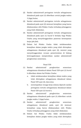 2021, No.15
-331-
(2) Sanksi administratif peringatan tertulis sebagaimana
dimaksud pada ayat (1) diberikan untuk jangka waktu
3 (tiga) bulan.
(3) Sanksi administratif peringatan tertulis sebagaimana
dimaksud pada ayat (2) memuat kewajiban yang harus
dilaksanakan oleh Pelaku Usaha terhadap pelanggaran
yang telah dilakukan.
(4) Sanksi administratif peringatan tertulis sebagaimana
dimaksud pada ayat (1) huruf b berlaku bagi Pelaku
Usaha yang menyelenggarakan pameran kesempatan
kerja (job fair).
(5) Dalam hal Pelaku Usaha tidak melaksanakan
kewajiban dalam jangka waktu yang telah ditetapkan
sebagaimana dimaksud pada ayat (2), menteri yang
menyelenggarakan urusan pemerintahan di bidang
ketenagakerjaan menjatuhkan sanksi administratif
penghentian sementara.
Pasal 530
(1) Sanksi administratif penghentian sementara
sebagaimana dimaksud dalam Pasal 528 ayat (1) huruf
b diberikan dalam hal Pelaku Usaha:
a. tidak melaksanakan kewajiban dalam waktu yang
telah ditetapkan sebagaimana dimaksud dalam
Pasal 529 ayat (3); dan/atau
b. menempatkan tenaga kerja selama dijatuhi sanksi
peringatan tertulis sebagaimana dimaksud dalam
Pasal 528 ayat (1) huruf a.
(2) Sanksi administratif penghentian sementara
sebagaimana dimaksud pada ayat (1) diberikan untuk
jangka waktu 3 (tiga) bulan.
(3) Sanksi administratif penghentian sementara
sebagaimana dimaksud pada ayat (2) memuat
kewajiban yang harus dilaksanakan oleh Pelaku
Usaha terhadap pelanggaran yang telah dilakukan.
(4) Dalam hal Pelaku Usaha tidak melaksanakan
kewajiban dalam jangka waktu yang telah ditetapkan
www.peraturan.go.id
 
