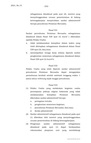 2021, No.15 -332-
sebagaimana dimaksud pada ayat (2), menteri yang
menyelenggarakan urusan pemerintahan di bidang
ketenagakerjaan menjatuhkan sanksi administratif
berupa pencabutan Perizinan Berusaha.
Pasal 531
Sanksi pencabutan Perizinan Berusaha sebagaimana
dimaksud dalam Pasal 528 ayat (1) huruf c dikenakan
apabila Pelaku Usaha:
a. tidak melaksanakan kewajiban dalam waktu yang
telah ditetapkan sebagaimana dimaksud dalam Pasal
530 ayat (3); dan/atau
b. menempatkan tenaga kerja selama dijatuhi sanksi
penghentian sementara sebagaimana dimaksud dalam
Pasal 528 ayat (1) huruf b.
Pasal 532
Pelaku Usaha yang telah dijatuhi sanksi adminstratif
pencabutan Perizinan Berusaha dapat mengajukan
permohonan kembali setelah melewati tenggang waktu 1
(satu) tahun terhitung sejak tanggal pencabutan.
Pasal 533
(1) Pelaku Usaha yang melakukan kegiatan usaha
penempatan pekerja migran Indonesia yang tidak
melaksanakan kewajiban Perizinan Berusaha
dikenakan sanksi administratif berupa:
a. peringatan tertulis;
b. penghentian sementara kegiatan;
c. pencabutan Perizinan Berusaha; dan/atau
d. denda administratif.
(2) Sanksi administratif sebagaimana dimaksud pada ayat
(1) diberikan oleh menteri yang menyelenggarakan
urusan pemerintahan di bidang ketenagakerjaan.
(3) Pengenaan sanksi administratif sebagaimana
dimaksud pada ayat (1) dapat berdasarkan
rekomendasi pimpinan unit yang membidangi
www.peraturan.go.id
 
