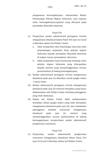 2021, No.15
-333-
pengawasan ketenagakerjaan, rekomendasi Badan
Pelindungan Pekerja Migran Indonesia, atau laporan
atase ketenagakerjaan/pejabat yang ditunjuk pada
perwakilan Republik Indonesia.
Pasal 534
(1) Penjatuhan sanksi administratif peringatan tertulis
sebagaimana dimaksud dalam Pasal 533 ayat (1) huruf
a diberikan dalam hal Pelaku Usaha:
a. tidak melaporkan data kepulangan dan/atau data
perpanjangan perjanjian kerja pekerja migran
Indonesia kepada perwakilan Republik Indonesia
di negara tujuan penempatan; dan/atau
b. tidak melaporkan hasil monitoring terhadap calon
pekerja migran Indonesia yang ditempatkan
kepada menteri yang menyelenggarakan urusan
pemerintahan di bidang ketenagakerjaan.
(2) Sanksi administratif peringatan tertulis sebagaimana
dimaksud pada ayat (1) diberikan untuk jangka waktu
1 (satu) bulan.
(3) Sanksi administratif peringatan tertulis sebagaimana
dimaksud pada ayat (2) memuat kewajiban yang harus
dilaksanakan oleh Pelaku Usaha terhadap pelanggaran
yang telah dilakukan.
(4) Dalam hal Pelaku Usaha tidak melaksanakan
kewajiban dalam jangka waktu yang telah ditetapkan
sebagaimana dimaksud pada ayat (2), atau melakukan
pelanggaran kembali ketentuan sebagaimana
dimaksud pada ayat (1), menteri yang
menyelenggarakan urusan pemerintahan di bidang
ketenagakerjaan menjatuhkan sanksi administratif
penghentian sementara.
Pasal 535
(1) Penjatuhan sanksi administratif penghentian
sementara sebagaimana dimaksud dalam Pasal 533
ayat (1) huruf b diberikan dalam hal Pelaku Usaha:
www.peraturan.go.id
 