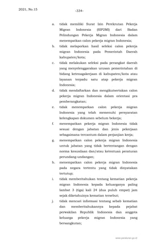 2021, No.15 -334-
a. tidak memiliki Surat Izin Perekrutan Pekerja
Migran Indonesia (SIP2MI) dari Badan
Pelindungan Pekerja Migran Indonesia dalam
menempatkan calon pekerja migran Indonesia;
b. tidak melaporkan hasil seleksi calon pekerja
migran Indonesia pada Pemerintah Daerah
kabupaten/kota;
c. tidak melakukan seleksi pada perangkat daerah
yang menyelenggarakan urusan pemerintahan di
bidang ketenagakerjaan di kabupaten/kota atau
layanan terpadu satu atap pekerja migran
Indonesia;
d. tidak mendaftarkan dan mengikutsertakan calon
pekerja migran Indonesia dalam orientasi pra
pemberangkatan;
e. tidak menempatkan calon pekerja migran
Indonesia yang telah memenuhi persyaratan
kelengkapan dokumen sebelum bekerja;
f. menempatkan pekerja migran Indonesia tidak
sesuai dengan jabatan dan jenis pekerjaan
sebagaimana tercantum dalam perjanjian kerja;
g. menempatkan calon pekerja migran Indonesia
untuk jabatan yang tidak bertentangan dengan
norma kesusilaan dan/atau ketentuan peraturan
perundang-undangan;
h. menempatkan calon pekerja migran Indonesia
pada negara tertentu yang tidak dinyatakan
tertutup;
i. tidak memberitahukan tentang kematian pekerja
migran Indonesia kepada keluarganya paling
lambat 3 (tiga) kali 24 (dua puluh empat) jam
sejak diketahuinya kematian tersebut;
j. tidak mencari informasi tentang sebab kematian
dan memberitahukannya kepada pejabat
perwakilan Republik Indonesia dan anggota
keluarga pekerja migran Indonesia yang
bersangkutan;
www.peraturan.go.id
 