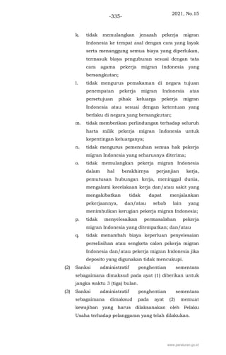 2021, No.15
-335-
k. tidak memulangkan jenazah pekerja migran
Indonesia ke tempat asal dengan cara yang layak
serta menanggung semua biaya yang diperlukan,
termasuk biaya penguburan sesuai dengan tata
cara agama pekerja migran Indonesia yang
bersangkutan;
l. tidak mengurus pemakaman di negara tujuan
penempatan pekerja migran Indonesia atas
persetujuan pihak keluarga pekerja migran
Indonesia atau sesuai dengan ketentuan yang
berlaku di negara yang bersangkutan;
m. tidak memberikan perlindungan terhadap seluruh
harta milik pekerja migran Indonesia untuk
kepentingan keluarganya;
n. tidak mengurus pemenuhan semua hak pekerja
migran Indonesia yang seharusnya diterima;
o. tidak memulangkan pekerja migran Indonesia
dalam hal berakhirnya perjanjian kerja,
pemutusan hubungan kerja, meninggal dunia,
mengalami kecelakaan kerja dan/atau sakit yang
mengakibatkan tidak dapat menjalankan
pekerjaannya, dan/atau sebab lain yang
menimbulkan kerugian pekerja migran Indonesia;
p. tidak menyelesaikan permasalahan pekerja
migran Indonesia yang ditempatkan; dan/atau
q. tidak menambah biaya keperluan penyelesaian
perselisihan atau sengketa calon pekerja migran
Indonesia dan/atau pekerja migran Indonesia jika
deposito yang digunakan tidak mencukupi.
(2) Sanksi administratif penghentian sementara
sebagaimana dimaksud pada ayat (1) diberikan untuk
jangka waktu 3 (tiga) bulan.
(3) Sanksi administratif penghentian sementara
sebagaimana dimaksud pada ayat (2) memuat
kewajiban yang harus dilaksanakan oleh Pelaku
Usaha terhadap pelanggaran yang telah dilakukan.
www.peraturan.go.id
 