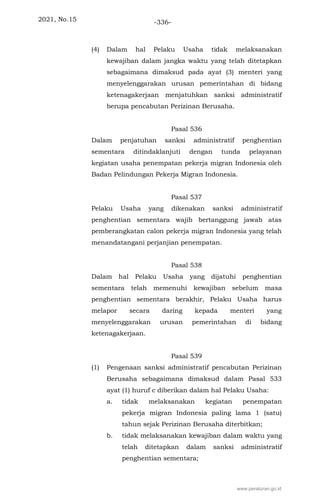 2021, No.15 -336-
(4) Dalam hal Pelaku Usaha tidak melaksanakan
kewajiban dalam jangka waktu yang telah ditetapkan
sebagaimana dimaksud pada ayat (3) menteri yang
menyelenggarakan urusan pemerintahan di bidang
ketenagakerjaan menjatuhkan sanksi administratif
berupa pencabutan Perizinan Berusaha.
Pasal 536
Dalam penjatuhan sanksi administratif penghentian
sementara ditindaklanjuti dengan tunda pelayanan
kegiatan usaha penempatan pekerja migran Indonesia oleh
Badan Pelindungan Pekerja Migran Indonesia.
Pasal 537
Pelaku Usaha yang dikenakan sanksi administratif
penghentian sementara wajib bertanggung jawab atas
pemberangkatan calon pekerja migran Indonesia yang telah
menandatangani perjanjian penempatan.
Pasal 538
Dalam hal Pelaku Usaha yang dijatuhi penghentian
sementara telah memenuhi kewajiban sebelum masa
penghentian sementara berakhir, Pelaku Usaha harus
melapor secara daring kepada menteri yang
menyelenggarakan urusan pemerintahan di bidang
ketenagakerjaan.
Pasal 539
(1) Pengenaan sanksi administratif pencabutan Perizinan
Berusaha sebagaimana dimaksud dalam Pasal 533
ayat (1) huruf c diberikan dalam hal Pelaku Usaha:
a. tidak melaksanakan kegiatan penempatan
pekerja migran Indonesia paling lama 1 (satu)
tahun sejak Perizinan Berusaha diterbitkan;
b. tidak melaksanakan kewajiban dalam waktu yang
telah ditetapkan dalam sanksi administratif
penghentian sementara;
www.peraturan.go.id
 