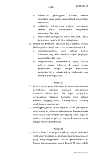 2021, No.15
-337-
c. melakukan pelanggaran kembali selama
menjalani masa sanksi administratif penghentian
sementara;
d. melakukan seleksi atau kegiatan penempatan
selama sanksi administratif penghentian
sementara; dan/atau
e. mendapatkan pengenaan sanksi sebanyak 2 (dua)
kali selama periode 12 (dua belas) bulan.
(2) Dalam hal Perizinan Berusaha telah dicabut, Pelaku
Usaha yang bersangkutan tetap berkewajiban untuk:
a. memberangkatkan calon pekerja migran
Indonesia yang telah menandatangani perjanjian
penempatan; dan/atau
b. menyelesaikan permasalahan yang dialami
pekerja migran Indonesia di negara tujuan
penempatan sampai dengan berakhirnya
perjanjian kerja pekerja migran Indonesia yang
terakhir diberangkatkan.
Pasal 540
(1) Pelaku Usaha yang telah dijatuhi sanksi administratif
pencabutan Perizinan Berusaha sebagaimana
dimaksud dalam Pasal 539 dapat mengajukan
permohonan Perizinan Berusaha baru setelah
melewati tenggang waktu 5 (lima) tahun terhitung
sejak tanggal pencabutan.
(2) Penanggung jawab untuk kegiatan usaha penempatan
pekerja migran Indonesia sebagaimana dimaksud pada
ayat (1) dilarang menjadi penanggung jawab kegiatan
usaha penempatan pekerja migran Indonesia untuk
jangka waktu 5 (lima) tahun.
Pasal 541
(1) Pelaku Usaha penempatan pekerja migran Indonesia
wajib menyampaikan pembaruan data kepada menteri
yang menyelenggarakan urusan pemerintahan di
bidang ketenagakerjaan paling lambat 30 (tiga puluh)
www.peraturan.go.id
 