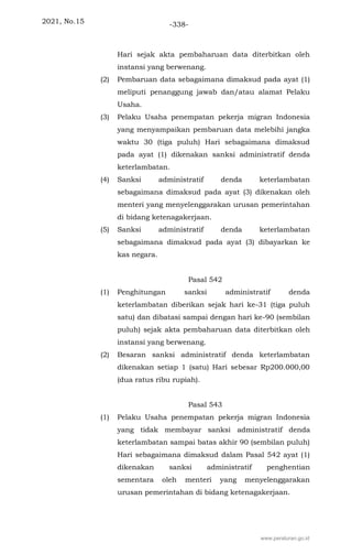 2021, No.15 -338-
Hari sejak akta pembaharuan data diterbitkan oleh
instansi yang berwenang.
(2) Pembaruan data sebagaimana dimaksud pada ayat (1)
meliputi penanggung jawab dan/atau alamat Pelaku
Usaha.
(3) Pelaku Usaha penempatan pekerja migran Indonesia
yang menyampaikan pembaruan data melebihi jangka
waktu 30 (tiga puluh) Hari sebagaimana dimaksud
pada ayat (1) dikenakan sanksi administratif denda
keterlambatan.
(4) Sanksi administratif denda keterlambatan
sebagaimana dimaksud pada ayat (3) dikenakan oleh
menteri yang menyelenggarakan urusan pemerintahan
di bidang ketenagakerjaan.
(5) Sanksi administratif denda keterlambatan
sebagaimana dimaksud pada ayat (3) dibayarkan ke
kas negara.
Pasal 542
(1) Penghitungan sanksi administratif denda
keterlambatan diberikan sejak hari ke-31 (tiga puluh
satu) dan dibatasi sampai dengan hari ke-90 (sembilan
puluh) sejak akta pembaharuan data diterbitkan oleh
instansi yang berwenang.
(2) Besaran sanksi administratif denda keterlambatan
dikenakan setiap 1 (satu) Hari sebesar Rp200.000,00
(dua ratus ribu rupiah).
Pasal 543
(1) Pelaku Usaha penempatan pekerja migran Indonesia
yang tidak membayar sanksi administratif denda
keterlambatan sampai batas akhir 90 (sembilan puluh)
Hari sebagaimana dimaksud dalam Pasal 542 ayat (1)
dikenakan sanksi administratif penghentian
sementara oleh menteri yang menyelenggarakan
urusan pemerintahan di bidang ketenagakerjaan.
www.peraturan.go.id
 