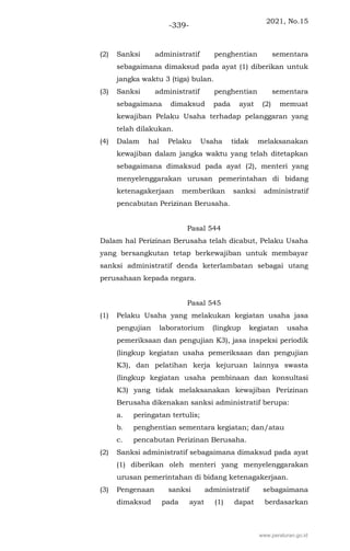 2021, No.15
-339-
(2) Sanksi administratif penghentian sementara
sebagaimana dimaksud pada ayat (1) diberikan untuk
jangka waktu 3 (tiga) bulan.
(3) Sanksi administratif penghentian sementara
sebagaimana dimaksud pada ayat (2) memuat
kewajiban Pelaku Usaha terhadap pelanggaran yang
telah dilakukan.
(4) Dalam hal Pelaku Usaha tidak melaksanakan
kewajiban dalam jangka waktu yang telah ditetapkan
sebagaimana dimaksud pada ayat (2), menteri yang
menyelenggarakan urusan pemerintahan di bidang
ketenagakerjaan memberikan sanksi administratif
pencabutan Perizinan Berusaha.
Pasal 544
Dalam hal Perizinan Berusaha telah dicabut, Pelaku Usaha
yang bersangkutan tetap berkewajiban untuk membayar
sanksi administratif denda keterlambatan sebagai utang
perusahaan kepada negara.
Pasal 545
(1) Pelaku Usaha yang melakukan kegiatan usaha jasa
pengujian laboratorium (lingkup kegiatan usaha
pemeriksaan dan pengujian K3), jasa inspeksi periodik
(lingkup kegiatan usaha pemeriksaan dan pengujian
K3), dan pelatihan kerja kejuruan lainnya swasta
(lingkup kegiatan usaha pembinaan dan konsultasi
K3) yang tidak melaksanakan kewajiban Perizinan
Berusaha dikenakan sanksi administratif berupa:
a. peringatan tertulis;
b. penghentian sementara kegiatan; dan/atau
c. pencabutan Perizinan Berusaha.
(2) Sanksi administratif sebagaimana dimaksud pada ayat
(1) diberikan oleh menteri yang menyelenggarakan
urusan pemerintahan di bidang ketenagakerjaan.
(3) Pengenaan sanksi administratif sebagaimana
dimaksud pada ayat (1) dapat berdasarkan
www.peraturan.go.id
 