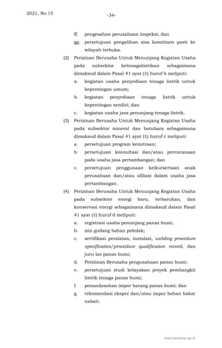 2021, No.15 -34-
ff. pengesahan perusahaan inspeksi; dan
gg. persetujuan pengalihan sisa komitmen pasti ke
wilayah terbuka.
(2) Perizinan Berusaha Untuk Menunjang Kegiatan Usaha
pada subsektor ketenagalistrikan sebagaimana
dimaksud dalam Pasal 41 ayat (1) huruf b meliputi:
a. kegiatan usaha penyediaan tenaga listrik untuk
kepentingan umum;
b. kegiatan penyediaan tenaga listrik untuk
kepentingan sendiri; dan
c. kegiatan usaha jasa penunjang tenaga listrik.
(3) Perizinan Berusaha Untuk Menunjang Kegiatan Usaha
pada subsektor mineral dan batubara sebagaimana
dimaksud dalam Pasal 41 ayat (1) huruf c meliputi:
a. persetujuan program kemitraan;
b. persetujuan konsultasi dan/atau perencanaan
pada usaha jasa pertambangan; dan
c. persetujuan penggunaan keikutsertaan anak
perusahaan dan/atau afiliasi dalam usaha jasa
pertambangan.
(4) Perizinan Berusaha Untuk Menunjang Kegiatan Usaha
pada subsektor energi baru, terbarukan, dan
konservasi energi sebagaimana dimaksud dalam Pasal
41 ayat (1) huruf d meliputi:
a. registrasi usaha penunjang panas bumi;
b. izin gudang bahan peledak;
c. sertifikasi peralatan, instalasi, welding procedure
specification/procedure qualification record, dan
juru las panas bumi;
d. Perizinan Berusaha pengusahaan panas bumi;
e. persetujuan studi kelayakan proyek pembangkit
listrik tenaga panas bumi;
f. penandasahan impor barang panas bumi; dan
g. rekomendasi ekspor dan/atau impor bahan bakar
nabati.
www.peraturan.go.id
 