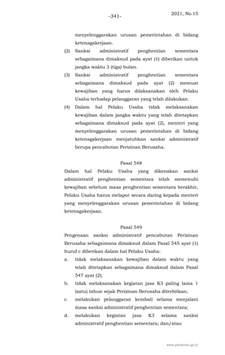2021, No.15
-341-
menyelenggarakan urusan pemerintahan di bidang
ketenagakerjaan.
(2) Sanksi administratif penghentian sementara
sebagaimana dimaksud pada ayat (1) diberikan untuk
jangka waktu 3 (tiga) bulan.
(3) Sanksi administratif penghentian sementara
sebagaimana dimaksud pada ayat (2) memuat
kewajiban yang harus dilaksanakan oleh Pelaku
Usaha terhadap pelanggaran yang telah dilakukan.
(4) Dalam hal Pelaku Usaha tidak melaksanakan
kewajiban dalam jangka waktu yang telah ditetapkan
sebagaimana dimaksud pada ayat (2), menteri yang
menyelenggarakan urusan pemerintahan di bidang
ketenagakerjaan menjatuhkan sanksi administratif
berupa pencabutan Perizinan Berusaha.
Pasal 548
Dalam hal Pelaku Usaha yang dikenakan sanksi
administratif penghentian sementara telah memenuhi
kewajiban sebelum masa penghentian sementara berakhir,
Pelaku Usaha harus melapor secara daring kepada menteri
yang menyelenggarakan urusan pemerintahan di bidang
ketenagakerjaan.
Pasal 549
Pengenaan sanksi administratif pencabutan Perizinan
Berusaha sebagaimana dimaksud dalam Pasal 545 ayat (1)
huruf c diberikan dalam hal Pelaku Usaha:
a. tidak melaksanakan kewajiban dalam waktu yang
telah ditetapkan sebagaimana dimaksud dalam Pasal
547 ayat (2);
b. tidak melaksanakan kegiatan jasa K3 paling lama 1
(satu) tahun sejak Perizinan Berusaha diterbitkan;
c. melakukan pelanggaran kembali selama menjalani
masa sanksi administratif penghentian sementara;
d. melakukan kegiatan jasa K3 selama sanksi
administratif penghentian sementara; dan/atau
www.peraturan.go.id
 
