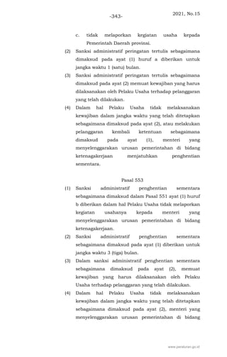 2021, No.15
-343-
c. tidak melaporkan kegiatan usaha kepada
Pemerintah Daerah provinsi.
(2) Sanksi administratif peringatan tertulis sebagaimana
dimaksud pada ayat (1) huruf a diberikan untuk
jangka waktu 1 (satu) bulan.
(3) Sanksi administratif peringatan tertulis sebagaimana
dimaksud pada ayat (2) memuat kewajiban yang harus
dilaksanakan oleh Pelaku Usaha terhadap pelanggaran
yang telah dilakukan.
(4) Dalam hal Pelaku Usaha tidak melaksanakan
kewajiban dalam jangka waktu yang telah ditetapkan
sebagaimana dimaksud pada ayat (2), atau melakukan
pelanggaran kembali ketentuan sebagaimana
dimaksud pada ayat (1), menteri yang
menyelenggarakan urusan pemerintahan di bidang
ketenagakerjaan menjatuhkan penghentian
sementara.
Pasal 553
(1) Sanksi administratif penghentian sementara
sebagaimana dimaksud dalam Pasal 551 ayat (1) huruf
b diberikan dalam hal Pelaku Usaha tidak melaporkan
kegiatan usahanya kepada menteri yang
menyelenggarakan urusan pemerintahan di bidang
ketenagakerjaan.
(2) Sanksi administratif penghentian sementara
sebagaimana dimaksud pada ayat (1) diberikan untuk
jangka waktu 3 (tiga) bulan.
(3) Dalam sanksi administratif penghentian sementara
sebagaimana dimaksud pada ayat (2), memuat
kewajiban yang harus dilaksanakan oleh Pelaku
Usaha terhadap pelanggaran yang telah dilakukan.
(4) Dalam hal Pelaku Usaha tidak melaksanakan
kewajiban dalam jangka waktu yang telah ditetapkan
sebagaimana dimaksud pada ayat (2), menteri yang
menyelenggarakan urusan pemerintahan di bidang
www.peraturan.go.id
 