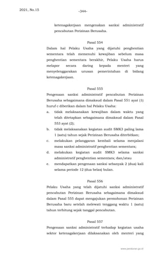 2021, No.15 -344-
ketenagakerjaan mengenakan sanksi administratif
pencabutan Perizinan Berusaha.
Pasal 554
Dalam hal Pelaku Usaha yang dijatuhi penghentian
sementara telah memenuhi kewajiban sebelum masa
penghentian sementara berakhir, Pelaku Usaha harus
melapor secara daring kepada menteri yang
menyelenggarakan urusan pemerintahan di bidang
ketenagakerjaan.
Pasal 555
Pengenaan sanksi administratif pencabutan Perizinan
Berusaha sebagaimana dimaksud dalam Pasal 551 ayat (1)
huruf c diberikan dalam hal Pelaku Usaha:
a. tidak melaksanakan kewajiban dalam waktu yang
telah ditetapkan sebagaimana dimaksud dalam Pasal
553 ayat (2);
b. tidak melaksanakan kegiatan audit SMK3 paling lama
1 (satu) tahun sejak Perizinan Berusaha diterbitkan;
c. melakukan pelanggaran kembali selama menjalani
masa sanksi administratif penghentian sementara;
d. melakukan kegiatan audit SMK3 selama sanksi
administratif penghentian sementara; dan/atau
e. mendapatkan pengenaan sanksi sebanyak 2 (dua) kali
selama periode 12 (dua belas) bulan.
Pasal 556
Pelaku Usaha yang telah dijatuhi sanksi administratif
pencabutan Perizinan Berusaha sebagaimana dimaksud
dalam Pasal 555 dapat mengajukan permohonan Perizinan
Berusaha baru setelah melewati tenggang waktu 1 (satu)
tahun terhitung sejak tanggal pencabutan.
Pasal 557
Pengenaan sanksi administratif terhadap kegiatan usaha
sektor ketenagakerjaan dilaksanakan oleh menteri yang
www.peraturan.go.id
 