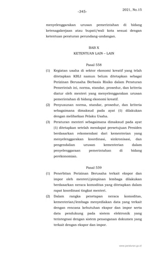 2021, No.15
-345-
menyelenggarakan urusan pemerintahan di bidang
ketenagakerjaan atau bupati/wali kota sesuai dengan
ketentuan peraturan perundang-undangan.
BAB X
KETENTUAN LAIN – LAIN
Pasal 558
(1) Kegiatan usaha di sektor ekonomi kreatif yang telah
ditetapkan KBLI namun belum ditetapkan sebagai
Perizinan Berusaha Berbasis Risiko dalam Peraturan
Pemerintah ini, norma, standar, prosedur, dan kriteria
diatur oleh menteri yang menyelenggarakan urusan
pemerintahan di bidang ekonomi kreatif.
(2) Penyusunan norma, standar, prosedur, dan kriteria
sebagaimana dimaksud pada ayat (1) dilakukan
dengan melibatkan Pelaku Usaha.
(3) Peraturan menteri sebagaimana dimaksud pada ayat
(1) ditetapkan setelah mendapat persetujuan Presiden
berdasarkan rekomendasi dari kementerian yang
menyelenggarakan koordinasi, sinkronisasi, dan
pengendalian urusan kementerian dalam
penyelenggaraan pemerintahan di bidang
perekonomian.
Pasal 559
(1) Penerbitan Perizinan Berusaha terkait ekspor dan
impor oleh menteri/pimpinan lembaga dilakukan
berdasarkan neraca komoditas yang ditetapkan dalam
rapat koordinasi tingkat menteri.
(2) Dalam rangka penetapan neraca komoditas,
kementerian/lembaga menyediakan data yang terkait
dengan rencana kebutuhan ekspor dan impor serta
data pendukung pada sistem elektronik yang
terintegrasi dengan sistem penanganan dokumen yang
terkait dengan ekspor dan impor.
www.peraturan.go.id
 