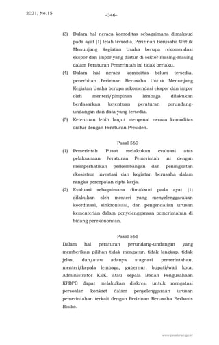 2021, No.15 -346-
(3) Dalam hal neraca komoditas sebagaimana dimaksud
pada ayat (1) telah tersedia, Perizinan Berusaha Untuk
Menunjang Kegiatan Usaha berupa rekomendasi
ekspor dan impor yang diatur di sektor masing-masing
dalam Peraturan Pemerintah ini tidak berlaku.
(4) Dalam hal neraca komoditas belum tersedia,
penerbitan Perizinan Berusaha Untuk Menunjang
Kegiatan Usaha berupa rekomendasi ekspor dan impor
oleh menteri/pimpinan lembaga dilakukan
berdasarkan ketentuan peraturan perundang-
undangan dan data yang tersedia.
(5) Ketentuan lebih lanjut mengenai neraca komoditas
diatur dengan Peraturan Presiden.
Pasal 560
(1) Pemerintah Pusat melakukan evaluasi atas
pelaksanaan Peraturan Pemerintah ini dengan
memperhatikan perkembangan dan peningkatan
ekosistem investasi dan kegiatan berusaha dalam
rangka percepatan cipta kerja.
(2) Evaluasi sebagaimana dimaksud pada ayat (1)
dilakukan oleh menteri yang menyelenggarakan
koordinasi, sinkronisasi, dan pengendalian urusan
kementerian dalam penyelenggaraan pemerintahan di
bidang perekonomian.
Pasal 561
Dalam hal peraturan perundang-undangan yang
memberikan pilihan tidak mengatur, tidak lengkap, tidak
jelas, dan/atau adanya stagnasi pemerintahan,
menteri/kepala lembaga, gubernur, bupati/wali kota,
Administrator KEK, atau kepala Badan Pengusahaan
KPBPB dapat melakukan diskresi untuk mengatasi
persoalan konkret dalam penyelenggaraan urusan
pemerintahan terkait dengan Perizinan Berusaha Berbasis
Risiko.
www.peraturan.go.id
 