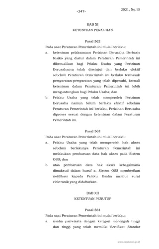 2021, No.15
-347-
BAB XI
KETENTUAN PERALIHAN
Pasal 562
Pada saat Peraturan Pemerintah ini mulai berlaku:
a. ketentuan pelaksanaan Perizinan Berusaha Berbasis
Risiko yang diatur dalam Peraturan Pemerintah ini
dikecualikan bagi Pelaku Usaha yang Perizinan
Berusahanya telah disetujui dan berlaku efektif
sebelum Peraturan Pemerintah ini berlaku termasuk
persyaratan-persyaratan yang telah dipenuhi, kecuali
ketentuan dalam Peraturan Pemerintah ini lebih
menguntungkan bagi Pelaku Usaha; dan
b. Pelaku Usaha yang telah memperoleh Perizinan
Berusaha namun belum berlaku efektif sebelum
Peraturan Pemerintah ini berlaku, Perizinan Berusaha
diproses sesuai dengan ketentuan dalam Peraturan
Pemerintah ini.
Pasal 563
Pada saat Peraturan Pemerintah ini mulai berlaku:
a. Pelaku Usaha yang telah memperoleh hak akses
sebelum berlakunya Peraturan Pemerintah ini
melakukan pembaruan data hak akses pada Sistem
OSS; dan
b. atas pembaruan data hak akses sebagaimana
dimaksud dalam huruf a, Sistem OSS memberikan
notifikasi kepada Pelaku Usaha melalui surat
elektronik yang didaftarkan.
BAB XII
KETENTUAN PENUTUP
Pasal 564
Pada saat Peraturan Pemerintah ini mulai berlaku:
a. usaha pariwisata dengan kategori menengah tinggi
dan tinggi yang telah memiliki Sertifikat Standar
www.peraturan.go.id
 