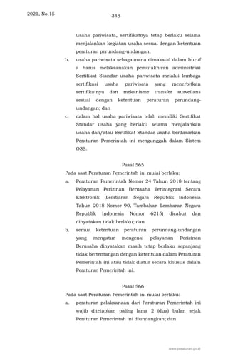 2021, No.15 -348-
usaha pariwisata, sertifikatnya tetap berlaku selama
menjalankan kegiatan usaha sesuai dengan ketentuan
peraturan perundang-undangan;
b. usaha pariwisata sebagaimana dimaksud dalam huruf
a harus melaksanakan pemutakhiran administrasi
Sertifikat Standar usaha pariwisata melalui lembaga
sertifikasi usaha pariwisata yang menerbitkan
sertifikatnya dan mekanisme transfer surveilans
sesuai dengan ketentuan peraturan perundang-
undangan; dan
c. dalam hal usaha pariwisata telah memiliki Sertifikat
Standar usaha yang berlaku selama menjalankan
usaha dan/atau Sertifikat Standar usaha berdasarkan
Peraturan Pemerintah ini mengunggah dalam Sistem
OSS.
Pasal 565
Pada saat Peraturan Pemerintah ini mulai berlaku:
a. Peraturan Pemerintah Nomor 24 Tahun 2018 tentang
Pelayanan Perizinan Berusaha Terintegrasi Secara
Elektronik (Lembaran Negara Republik Indonesia
Tahun 2018 Nomor 90, Tambahan Lembaran Negara
Republik Indonesia Nomor 6215) dicabut dan
dinyatakan tidak berlaku; dan
b. semua ketentuan peraturan perundang-undangan
yang mengatur mengenai pelayanan Perizinan
Berusaha dinyatakan masih tetap berlaku sepanjang
tidak bertentangan dengan ketentuan dalam Peraturan
Pemerintah ini atau tidak diatur secara khusus dalam
Peraturan Pemerintah ini.
Pasal 566
Pada saat Peraturan Pemerintah ini mulai berlaku:
a. peraturan pelaksanaan dari Peraturan Pemerintah ini
wajib ditetapkan paling lama 2 (dua) bulan sejak
Peraturan Pemerintah ini diundangkan; dan
www.peraturan.go.id
 