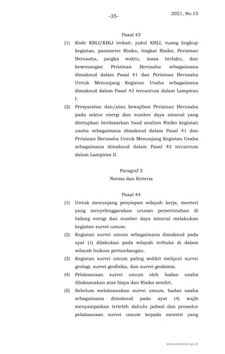 2021, No.15
-35-
Pasal 43
(1) Kode KBLI/KBLI terkait, judul KBLI, ruang lingkup
kegiatan, parameter Risiko, tingkat Risiko, Perizinan
Berusaha, jangka waktu, masa berlaku, dan
kewenangan Perizinan Berusaha sebagaimana
dimaksud dalam Pasal 41 dan Perizinan Berusaha
Untuk Menunjang Kegiatan Usaha sebagaimana
dimaksud dalam Pasal 42 tercantum dalam Lampiran
I.
(2) Persyaratan dan/atau kewajiban Perizinan Berusaha
pada sektor energi dan sumber daya mineral yang
ditetapkan berdasarkan hasil analisis Risiko kegiatan
usaha sebagaimana dimaksud dalam Pasal 41 dan
Perizinan Berusaha Untuk Menunjang Kegiatan Usaha
sebagaimana dimaksud dalam Pasal 42 tercantum
dalam Lampiran II.
Paragraf 2
Norma dan Kriteria
Pasal 44
(1) Untuk menunjang penyiapan wilayah kerja, menteri
yang menyelenggarakan urusan pemerintahan di
bidang energi dan sumber daya mineral melakukan
kegiatan survei umum.
(2) Kegiatan survei umum sebagaimana dimaksud pada
ayat (1) dilakukan pada wilayah terbuka di dalam
wilayah hukum pertambangan.
(3) Kegiatan survei umum paling sedikit meliputi survei
geologi, survei geofisika, dan survei geokimia.
(4) Pelaksanaan survei umum oleh badan usaha
dilaksanakan atas biaya dan Risiko sendiri.
(5) Sebelum melaksanakan survei umum, badan usaha
sebagaimana dimaksud pada ayat (4) wajib
menyampaikan terlebih dahulu jadwal dan prosedur
pelaksanaan survei umum kepada menteri yang
www.peraturan.go.id
 
