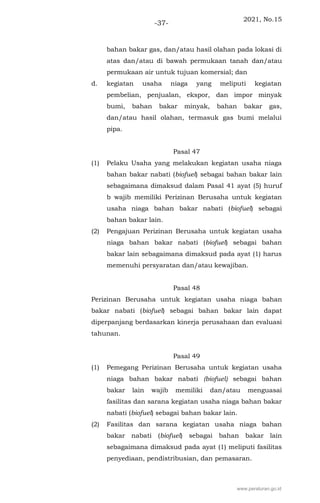 2021, No.15
-37-
bahan bakar gas, dan/atau hasil olahan pada lokasi di
atas dan/atau di bawah permukaan tanah dan/atau
permukaan air untuk tujuan komersial; dan
d. kegiatan usaha niaga yang meliputi kegiatan
pembelian, penjualan, ekspor, dan impor minyak
bumi, bahan bakar minyak, bahan bakar gas,
dan/atau hasil olahan, termasuk gas bumi melalui
pipa.
Pasal 47
(1) Pelaku Usaha yang melakukan kegiatan usaha niaga
bahan bakar nabati (biofuel) sebagai bahan bakar lain
sebagaimana dimaksud dalam Pasal 41 ayat (5) huruf
b wajib memiliki Perizinan Berusaha untuk kegiatan
usaha niaga bahan bakar nabati (biofuel) sebagai
bahan bakar lain.
(2) Pengajuan Perizinan Berusaha untuk kegiatan usaha
niaga bahan bakar nabati (biofuel) sebagai bahan
bakar lain sebagaimana dimaksud pada ayat (1) harus
memenuhi persyaratan dan/atau kewajiban.
Pasal 48
Perizinan Berusaha untuk kegiatan usaha niaga bahan
bakar nabati (biofuel) sebagai bahan bakar lain dapat
diperpanjang berdasarkan kinerja perusahaan dan evaluasi
tahunan.
Pasal 49
(1) Pemegang Perizinan Berusaha untuk kegiatan usaha
niaga bahan bakar nabati (biofuel) sebagai bahan
bakar lain wajib memiliki dan/atau menguasai
fasilitas dan sarana kegiatan usaha niaga bahan bakar
nabati (biofuel) sebagai bahan bakar lain.
(2) Fasilitas dan sarana kegiatan usaha niaga bahan
bakar nabati (biofuel) sebagai bahan bakar lain
sebagaimana dimaksud pada ayat (1) meliputi fasilitas
penyediaan, pendistribusian, dan pemasaran.
www.peraturan.go.id
 