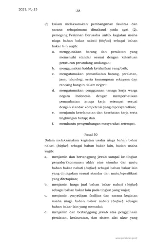 2021, No.15 -38-
(3) Dalam melaksanakan pembangunan fasilitas dan
sarana sebagaimana dimaksud pada ayat (2),
pemegang Perizinan Berusaha untuk kegiatan usaha
niaga bahan bakar nabati (biofuel) sebagai bahan
bakar lain wajib:
a. menggunakan barang dan peralatan yang
memenuhi standar sesuai dengan ketentuan
peraturan perundang-undangan;
b. menggunakan kaidah keteknikan yang baik;
c. mengutamakan pemanfaatan barang, peralatan,
jasa, teknologi, serta kemampuan rekayasa dan
rancang bangun dalam negeri;
d. mengutamakan penggunaan tenaga kerja warga
negara Indonesia dengan memperhatikan
pemanfaatan tenaga kerja setempat sesuai
dengan standar kompetensi yang dipersyaratkan;
e. menjamin keselamatan dan kesehatan kerja serta
lingkungan hidup; dan
f. membantu pengembangan masyarakat setempat.
Pasal 50
Dalam melaksanakan kegiatan usaha niaga bahan bakar
nabati (biofuel) sebagai bahan bakar lain, badan usaha
wajib:
a. menjamin dan bertanggung jawab sampai ke tingkat
penyalur/konsumen akhir atas standar dan mutu
bahan bakar nabati (biofuel) sebagai bahan bakar lain
yang diniagakan sesuai standar dan mutu/spesifikasi
yang ditetapkan;
b. menjamin harga jual bahan bakar nabati (biofuel)
sebagai bahan bakar lain pada tingkat yang wajar;
c. menjamin penyediaan fasilitas dan sarana kegiatan
usaha niaga bahan bakar nabati (biofuel) sebagai
bahan bakar lain yang memadai;
d. menjamin dan bertanggung jawab atas penggunaan
peralatan, keakuratan, dan sistem alat ukur yang
www.peraturan.go.id
 