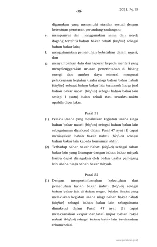 2021, No.15
-39-
digunakan yang memenuhi standar sesuai dengan
ketentuan peraturan perundang-undangan;
e. mempunyai dan menggunakan nama dan merek
dagang tertentu bahan bakar nabati (biofuel) sebagai
bahan bakar lain;
f. mengutamakan pemenuhan kebutuhan dalam negeri;
dan
g. menyampaikan data dan laporan kepada menteri yang
menyelenggarakan urusan pemerintahan di bidang
energi dan sumber daya mineral mengenai
pelaksanaan kegiatan usaha niaga bahan bakar nabati
(biofuel) sebagai bahan bakar lain termasuk harga jual
bahan bakar nabati (biofuel) sebagai bahan bakar lain
setiap 1 (satu) bulan sekali atau sewaktu-waktu
apabila diperlukan.
Pasal 51
(1) Pelaku Usaha yang melakukan kegiatan usaha niaga
bahan bakar nabati (biofuel) sebagai bahan bakar lain
sebagaimana dimaksud dalam Pasal 47 ayat (1) dapat
meniagakan bahan bakar nabati (biofuel) sebagai
bahan bakar lain kepada konsumen akhir.
(2) Terhadap bahan bakar nabati (biofuel) sebagai bahan
bakar lain yang dicampur dengan bahan bakar minyak
hanya dapat diniagakan oleh badan usaha pemegang
izin usaha niaga bahan bakar minyak.
Pasal 52
(1) Dengan mempertimbangkan kebutuhan dan
pemenuhan bahan bakar nabati (biofuel) sebagai
bahan bakar lain di dalam negeri, Pelaku Usaha yang
melakukan kegiatan usaha niaga bahan bakar nabati
(biofuel) sebagai bahan bakar lain sebagaimana
dimaksud dalam Pasal 47 ayat (1) dapat
melaksanakan ekspor dan/atau impor bahan bakar
nabati (biofuel) sebagai bahan bakar lain berdasarkan
rekomendasi.
www.peraturan.go.id
 