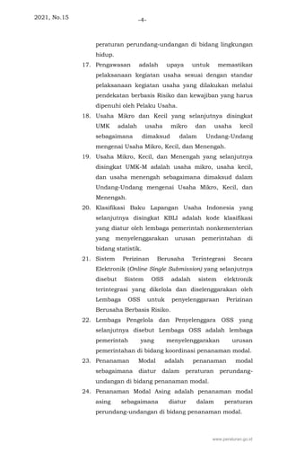 2021, No.15 -4-
peraturan perundang-undangan di bidang lingkungan
hidup.
17. Pengawasan adalah upaya untuk memastikan
pelaksanaan kegiatan usaha sesuai dengan standar
pelaksanaan kegiatan usaha yang dilakukan melalui
pendekatan berbasis Risiko dan kewajiban yang harus
dipenuhi oleh Pelaku Usaha.
18. Usaha Mikro dan Kecil yang selanjutnya disingkat
UMK adalah usaha mikro dan usaha kecil
sebagaimana dimaksud dalam Undang-Undang
mengenai Usaha Mikro, Kecil, dan Menengah.
19. Usaha Mikro, Kecil, dan Menengah yang selanjutnya
disingkat UMK-M adalah usaha mikro, usaha kecil,
dan usaha menengah sebagaimana dimaksud dalam
Undang-Undang mengenai Usaha Mikro, Kecil, dan
Menengah.
20. Klasifikasi Baku Lapangan Usaha Indonesia yang
selanjutnya disingkat KBLI adalah kode klasifikasi
yang diatur oleh lembaga pemerintah nonkementerian
yang menyelenggarakan urusan pemerintahan di
bidang statistik.
21. Sistem Perizinan Berusaha Terintegrasi Secara
Elektronik (Online Single Submission) yang selanjutnya
disebut Sistem OSS adalah sistem elektronik
terintegrasi yang dikelola dan diselenggarakan oleh
Lembaga OSS untuk penyelenggaraan Perizinan
Berusaha Berbasis Risiko.
22. Lembaga Pengelola dan Penyelenggara OSS yang
selanjutnya disebut Lembaga OSS adalah lembaga
pemerintah yang menyelenggarakan urusan
pemerintahan di bidang koordinasi penanaman modal.
23. Penanaman Modal adalah penanaman modal
sebagaimana diatur dalam peraturan perundang-
undangan di bidang penanaman modal.
24. Penanaman Modal Asing adalah penanaman modal
asing sebagaimana diatur dalam peraturan
perundang-undangan di bidang penanaman modal.
www.peraturan.go.id
 