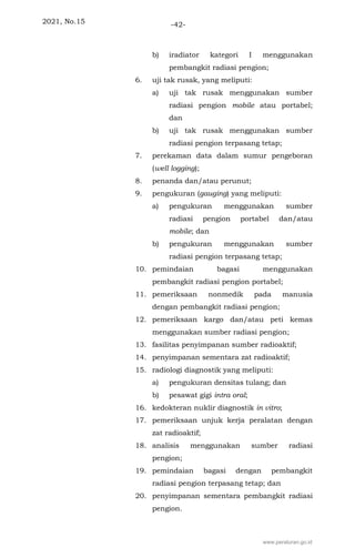 2021, No.15 -42-
b) iradiator kategori I menggunakan
pembangkit radiasi pengion;
6. uji tak rusak, yang meliputi:
a) uji tak rusak menggunakan sumber
radiasi pengion mobile atau portabel;
dan
b) uji tak rusak menggunakan sumber
radiasi pengion terpasang tetap;
7. perekaman data dalam sumur pengeboran
(well logging);
8. penanda dan/atau perunut;
9. pengukuran (gauging) yang meliputi:
a) pengukuran menggunakan sumber
radiasi pengion portabel dan/atau
mobile; dan
b) pengukuran menggunakan sumber
radiasi pengion terpasang tetap;
10. pemindaian bagasi menggunakan
pembangkit radiasi pengion portabel;
11. pemeriksaan nonmedik pada manusia
dengan pembangkit radiasi pengion;
12. pemeriksaan kargo dan/atau peti kemas
menggunakan sumber radiasi pengion;
13. fasilitas penyimpanan sumber radioaktif;
14. penyimpanan sementara zat radioaktif;
15. radiologi diagnostik yang meliputi:
a) pengukuran densitas tulang; dan
b) pesawat gigi intra oral;
16. kedokteran nuklir diagnostik in vitro;
17. pemeriksaan unjuk kerja peralatan dengan
zat radioaktif;
18. analisis menggunakan sumber radiasi
pengion;
19. pemindaian bagasi dengan pembangkit
radiasi pengion terpasang tetap; dan
20. penyimpanan sementara pembangkit radiasi
pengion.
www.peraturan.go.id
 