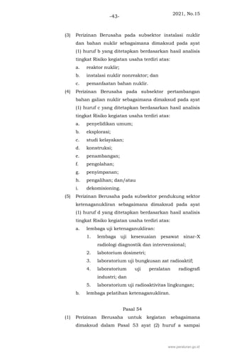 2021, No.15
-43-
(3) Perizinan Berusaha pada subsektor instalasi nuklir
dan bahan nuklir sebagaimana dimaksud pada ayat
(1) huruf b yang ditetapkan berdasarkan hasil analisis
tingkat Risiko kegiatan usaha terdiri atas:
a. reaktor nuklir;
b. instalasi nuklir nonreaktor; dan
c. pemanfaatan bahan nuklir.
(4) Perizinan Berusaha pada subsektor pertambangan
bahan galian nuklir sebagaimana dimaksud pada ayat
(1) huruf c yang ditetapkan berdasarkan hasil analisis
tingkat Risiko kegiatan usaha terdiri atas:
a. penyelidikan umum;
b. eksplorasi;
c. studi kelayakan;
d. konstruksi;
e. penambangan;
f. pengolahan;
g. penyimpanan;
h. pengalihan; dan/atau
i. dekomisioning.
(5) Perizinan Berusaha pada subsektor pendukung sektor
ketenaganukliran sebagaimana dimaksud pada ayat
(1) huruf d yang ditetapkan berdasarkan hasil analisis
tingkat Risiko kegiatan usaha terdiri atas:
a. lembaga uji ketenaganukliran:
1. lembaga uji kesesuaian pesawat sinar-X
radiologi diagnostik dan intervensional;
2. labotorium dosimetri;
3. laboratorium uji bungkusan zat radioaktif;
4. laboratorium uji peralatan radiografi
industri; dan
5. laboratorium uji radioaktivitas lingkungan;
b. lembaga pelatihan ketenaganukliran.
Pasal 54
(1) Perizinan Berusaha untuk kegiatan sebagaimana
dimaksud dalam Pasal 53 ayat (2) huruf a sampai
www.peraturan.go.id
 
