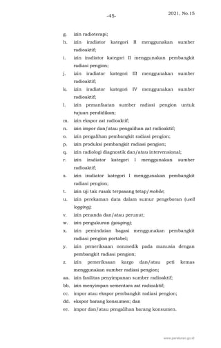 2021, No.15
-45-
g. izin radioterapi;
h. izin iradiator kategori II menggunakan sumber
radioaktif;
i. izin iradiator kategori II menggunakan pembangkit
radiasi pengion;
j. izin iradiator kategori III menggunakan sumber
radioaktif;
k. izin iradiator kategori IV menggunakan sumber
radioaktif;
l. izin pemanfaatan sumber radiasi pengion untuk
tujuan pendidikan;
m. izin ekspor zat radioaktif;
n. izin impor dan/atau pengalihan zat radioaktif;
o. izin pengalihan pembangkit radiasi pengion;
p. izin produksi pembangkit radiasi pengion;
q. izin radiologi diagnostik dan/atau intervensional;
r. izin iradiator kategori I menggunakan sumber
radioaktif;
s. izin iradiator kategori I menggunakan pembangkit
radiasi pengion;
t. izin uji tak rusak terpasang tetap/mobile;
u. izin perekaman data dalam sumur pengeboran (well
logging);
v. izin penanda dan/atau perunut;
w. izin pengukuran (gauging);
x. izin pemindaian bagasi menggunakan pembangkit
radiasi pengion portabel;
y. izin pemeriksaan nonmedik pada manusia dengan
pembangkit radiasi pengion;
z. izin pemeriksaan kargo dan/atau peti kemas
menggunakan sumber radiasi pengion;
aa. izin fasilitas penyimpanan sumber radioaktif;
bb. izin menyimpan sementara zat radioaktif;
cc. impor atau ekspor pembangkit radiasi pengion;
dd. ekspor barang konsumen; dan
ee. impor dan/atau pengalihan barang konsumen.
www.peraturan.go.id
 