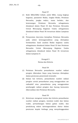 2021, No.15 -46-
Pasal 57
(1) Kode KBLI/KBLI terkait, judul KBLI, ruang lingkup
kegiatan, parameter Risiko, tingkat Risiko, Perizinan
Berusaha, jangka waktu, masa berlaku, dan
kewenangan Perizinan Berusaha sebagaimana
dimaksud dalam Pasal 53 dan Perizinan Berusaha
Untuk Menunjang Kegiatan Usaha sebagaimana
dimaksud dalam Pasal 56 tercantum dalam Lampiran
I.
(2) Persyaratan dan/atau kewajiban Perizinan Berusaha
pada sektor ketenaganukliran yang ditetapkan
berdasarkan hasil analisis Risiko kegiatan usaha
sebagaimana dimaksud dalam Pasal 53 dan Perizinan
Berusaha Untuk Menunjang Kegiatan Usaha
sebagaimana dimaksud dalam Pasal 56 tercantum
dalam Lampiran II.
Paragraf 2
Norma dan Kriteria
Pasal 58
(1) Perizinan Berusaha pemanfaatan sumber radiasi
pengion dikenakan biaya yang besarnya ditetapkan
dalam peraturan pemerintah tersendiri.
(2) Dalam hal tertentu, pemanfaatan sumber radiasi
pengion untuk pemanfaatan yang menggunakan zat
radioaktif atau pemanfaatan yang menggunakan
pembangkit radiasi pengion dan barang konsumen
dikecualikan dari Perizinan Berusaha.
Pasal 59
(1) Ketentuan mengenai norma dan kriteria pemanfaatan
sumber radiasi pengion, instalasi nuklir dan bahan
nuklir, pertambangan bahan galian nuklir, dan
pendukung sektor ketenaganukliran diatur dalam
peraturan kepala lembaga yang menyelenggarakan
www.peraturan.go.id
 