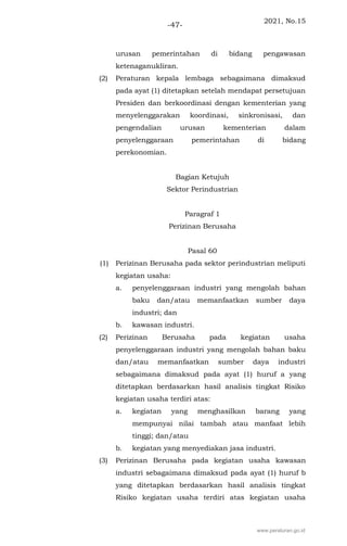 2021, No.15
-47-
urusan pemerintahan di bidang pengawasan
ketenaganukliran.
(2) Peraturan kepala lembaga sebagaimana dimaksud
pada ayat (1) ditetapkan setelah mendapat persetujuan
Presiden dan berkoordinasi dengan kementerian yang
menyelenggarakan koordinasi, sinkronisasi, dan
pengendalian urusan kementerian dalam
penyelenggaraan pemerintahan di bidang
perekonomian.
Bagian Ketujuh
Sektor Perindustrian
Paragraf 1
Perizinan Berusaha
Pasal 60
(1) Perizinan Berusaha pada sektor perindustrian meliputi
kegiatan usaha:
a. penyelenggaraan industri yang mengolah bahan
baku dan/atau memanfaatkan sumber daya
industri; dan
b. kawasan industri.
(2) Perizinan Berusaha pada kegiatan usaha
penyelenggaraan industri yang mengolah bahan baku
dan/atau memanfaatkan sumber daya industri
sebagaimana dimaksud pada ayat (1) huruf a yang
ditetapkan berdasarkan hasil analisis tingkat Risiko
kegiatan usaha terdiri atas:
a. kegiatan yang menghasilkan barang yang
mempunyai nilai tambah atau manfaat lebih
tinggi; dan/atau
b. kegiatan yang menyediakan jasa industri.
(3) Perizinan Berusaha pada kegiatan usaha kawasan
industri sebagaimana dimaksud pada ayat (1) huruf b
yang ditetapkan berdasarkan hasil analisis tingkat
Risiko kegiatan usaha terdiri atas kegiatan usaha
www.peraturan.go.id
 