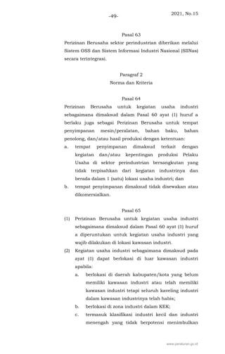 2021, No.15
-49-
Pasal 63
Perizinan Berusaha sektor perindustrian diberikan melalui
Sistem OSS dan Sistem Informasi Industri Nasional (SIINas)
secara terintegrasi.
Paragraf 2
Norma dan Kriteria
Pasal 64
Perizinan Berusaha untuk kegiatan usaha industri
sebagaimana dimaksud dalam Pasal 60 ayat (1) huruf a
berlaku juga sebagai Perizinan Berusaha untuk tempat
penyimpanan mesin/peralatan, bahan baku, bahan
penolong, dan/atau hasil produksi dengan ketentuan:
a. tempat penyimpanan dimaksud terkait dengan
kegiatan dan/atau kepentingan produksi Pelaku
Usaha di sektor perindustrian bersangkutan yang
tidak terpisahkan dari kegiatan industrinya dan
berada dalam 1 (satu) lokasi usaha industri; dan
b. tempat penyimpanan dimaksud tidak disewakan atau
dikomersialkan.
Pasal 65
(1) Perizinan Berusaha untuk kegiatan usaha industri
sebagaimana dimaksud dalam Pasal 60 ayat (1) huruf
a diperuntukan untuk kegiatan usaha industri yang
wajib dilakukan di lokasi kawasan industri.
(2) Kegiatan usaha industri sebagaimana dimaksud pada
ayat (1) dapat berlokasi di luar kawasan industri
apabila:
a. berlokasi di daerah kabupaten/kota yang belum
memiliki kawasan industri atau telah memiliki
kawasan industri tetapi seluruh kaveling industri
dalam kawasan industrinya telah habis;
b. berlokasi di zona industri dalam KEK;
c. termasuk klasifikasi industri kecil dan industri
menengah yang tidak berpotensi menimbulkan
www.peraturan.go.id
 