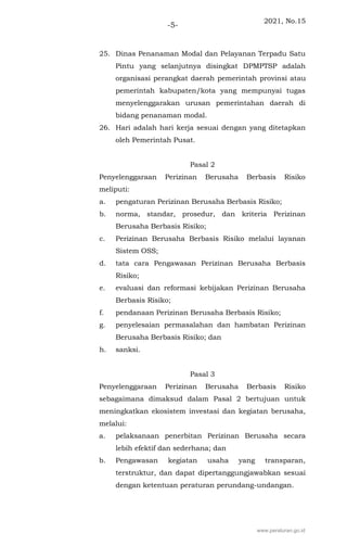 2021, No.15
-5-
25. Dinas Penanaman Modal dan Pelayanan Terpadu Satu
Pintu yang selanjutnya disingkat DPMPTSP adalah
organisasi perangkat daerah pemerintah provinsi atau
pemerintah kabupaten/kota yang mempunyai tugas
menyelenggarakan urusan pemerintahan daerah di
bidang penanaman modal.
26. Hari adalah hari kerja sesuai dengan yang ditetapkan
oleh Pemerintah Pusat.
Pasal 2
Penyelenggaraan Perizinan Berusaha Berbasis Risiko
meliputi:
a. pengaturan Perizinan Berusaha Berbasis Risiko;
b. norma, standar, prosedur, dan kriteria Perizinan
Berusaha Berbasis Risiko;
c. Perizinan Berusaha Berbasis Risiko melalui layanan
Sistem OSS;
d. tata cara Pengawasan Perizinan Berusaha Berbasis
Risiko;
e. evaluasi dan reformasi kebijakan Perizinan Berusaha
Berbasis Risiko;
f. pendanaan Perizinan Berusaha Berbasis Risiko;
g. penyelesaian permasalahan dan hambatan Perizinan
Berusaha Berbasis Risiko; dan
h. sanksi.
Pasal 3
Penyelenggaraan Perizinan Berusaha Berbasis Risiko
sebagaimana dimaksud dalam Pasal 2 bertujuan untuk
meningkatkan ekosistem investasi dan kegiatan berusaha,
melalui:
a. pelaksanaan penerbitan Perizinan Berusaha secara
lebih efektif dan sederhana; dan
b. Pengawasan kegiatan usaha yang transparan,
terstruktur, dan dapat dipertanggungjawabkan sesuai
dengan ketentuan peraturan perundang-undangan.
www.peraturan.go.id
 