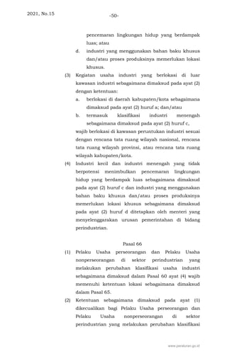2021, No.15 -50-
pencemaran lingkungan hidup yang berdampak
luas; atau
d. industri yang menggunakan bahan baku khusus
dan/atau proses produksinya memerlukan lokasi
khusus.
(3) Kegiatan usaha industri yang berlokasi di luar
kawasan industri sebagaimana dimaksud pada ayat (2)
dengan ketentuan:
a. berlokasi di daerah kabupaten/kota sebagaimana
dimaksud pada ayat (2) huruf a; dan/atau
b. termasuk klasifikasi industri menengah
sebagaimana dimaksud pada ayat (2) huruf c,
wajib berlokasi di kawasan peruntukan industri sesuai
dengan rencana tata ruang wilayah nasional, rencana
tata ruang wilayah provinsi, atau rencana tata ruang
wilayah kabupaten/kota.
(4) Industri kecil dan industri menengah yang tidak
berpotensi menimbulkan pencemaran lingkungan
hidup yang berdampak luas sebagaimana dimaksud
pada ayat (2) huruf c dan industri yang menggunakan
bahan baku khusus dan/atau proses produksinya
memerlukan lokasi khusus sebagaimana dimaksud
pada ayat (2) huruf d ditetapkan oleh menteri yang
menyelenggarakan urusan pemerintahan di bidang
perindustrian.
Pasal 66
(1) Pelaku Usaha perseorangan dan Pelaku Usaha
nonperseorangan di sektor perindustrian yang
melakukan perubahan klasifikasi usaha industri
sebagaimana dimaksud dalam Pasal 60 ayat (4) wajib
memenuhi ketentuan lokasi sebagaimana dimaksud
dalam Pasal 65.
(2) Ketentuan sebagaimana dimaksud pada ayat (1)
dikecualikan bagi Pelaku Usaha perseorangan dan
Pelaku Usaha nonperseorangan di sektor
perindustrian yang melakukan perubahan klasifikasi
www.peraturan.go.id
 
