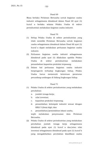 2021, No.15 -52-
Pasal 69
Masa berlaku Perizinan Berusaha untuk kegiatan usaha
industri sebagaimana dimaksud dalam Pasal 60 ayat (1)
huruf a berlaku selama Pelaku Usaha di sektor
perindustrian melakukan kegiatan usaha industri.
Pasal 70
(1) Setiap Pelaku Usaha di sektor perindustrian yang
telah memiliki Perizinan Berusaha untuk kegiatan
usaha sebagaimana dimaksud dalam Pasal 60 ayat (1)
huruf a dapat melakukan perluasan kegiatan usaha
industri.
(2) Perluasan kegiatan usaha industri sebagaimana
dimaksud pada ayat (1) dilakukan apabila Pelaku
Usaha di sektor perindustrian melakukan
penambahan kapasitas produksi terpasang.
(3) Dalam hal perluasan kegiatan usaha industri
berpengaruh terhadap lingkungan hidup, Pelaku
Usaha harus memenuhi ketentuan peraturan
perundang-undangan di bidang lingkungan hidup.
Pasal 71
(1) Pelaku Usaha di sektor perindustrian yang melakukan
perubahan:
a. jumlah tenaga kerja;
b. nilai investasi;
c. kapasitas produksi terpasang;
d. penambahan kelompok industri sesuai dengan
KBLI 5 (lima) digit; dan
e. penambahan/pemindahan lokasi usaha,
wajib melakukan penyesuaian data Perizinan
Berusaha.
(2) Pelaku Usaha di sektor perindustrian yang melakukan
perubahan jumlah tenaga kerja sebagaimana
dimaksud pada ayat (1) huruf a dan/atau nilai
investasi sebagaimana dimaksud pada ayat (1) huruf b
yang mengakibatkan perubahan klasifikasi usaha
www.peraturan.go.id
 
