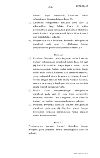 2021, No.15
-53-
industri wajib memenuhi ketentuan lokasi
sebagaimana dimaksud dalam Pasal 65.
(3) Ketentuan sebagaimana dimaksud pada ayat (2)
dikecualikan bagi Pelaku Usaha di sektor
perindustrian yang melakukan perubahan klasifikasi
usaha industri tanpa menambah lahan lokasi industri
dan pindah lokasi industri.
(4) Penyesuaian data Perizinan Berusaha sebagaimana
dimaksud pada ayat (1) dilakukan dengan
menyampaikan permohonan melalui Sistem OSS.
Pasal 72
(1) Perizinan Berusaha untuk kegiatan usaha kawasan
industri sebagaimana dimaksud dalam Pasal 60 ayat
(1) huruf b diberikan hanya kepada Pelaku Usaha
nonperseorangan, badan usaha milik negara, badan
usaha milik daerah, koperasi, dan perseroan terbatas,
yang berlokasi di dalam kawasan peruntukan industri
sesuai dengan rencana tata ruang wilayah nasional,
rencana tata ruang wilayah provinsi, atau rencana tata
ruang wilayah kabupaten/kota.
(2) Pelaku Usaha nonperseorangan sebagaimana
dimaksud pada ayat (1) yang telah memperoleh
Perizinan Berusaha untuk kegiatan usaha kawasan
industri merupakan perusahaan kawasan industri.
(3) Perizinan Berusaha kawasan industri sebagaimana
dimaksud pada ayat (1) diberikan sesuai dengan
kesesuaian kegiatan pemanfaatan ruang kegiatan
usaha kawasan industri.
Pasal 73
Pembangunan kawasan industri dilakukan dengan
mengacu pada pedoman teknis pembangunan kawasan
industri.
www.peraturan.go.id
 