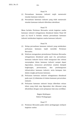 2021, No.15 -54-
Pasal 74
(1) Perusahaan kawasan industri wajib memenuhi
standar kawasan industri.
(2) Perusahaan kawasan industri yang telah memenuhi
standar kawasan industri diberikan akreditasi.
Pasal 75
Masa berlaku Perizinan Berusaha untuk kegiatan usaha
kawasan industri sebagaimana dimaksud dalam Pasal 60
ayat (1) huruf b berlaku selama perusahaan kawasan
industri melakukan kegiatan usaha kawasan industri.
Pasal 76
(1) Setiap perusahaan kawasan industri yang melakukan
perluasan kawasan wajib memiliki Perizinan
Berusaha.
(2) Sebelum mengajukan permohonan Perizinan Berusaha
sebagaimana dimaksud pada ayat (1), perusahaan
kawasan industri harus telah menguasai dan selesai
menyiapkan lahan kawasan industri sampai dapat
digunakan, menyusun perubahan analisis dampak
lingkungan, perencanaan, dan pembangunan
infrastruktur kawasan industri, serta kesiapan lain
dalam rangka perluasan kawasan.
(3) Perluasan kawasan industri sebagaimana dimaksud
pada ayat (1) dilakukan di dalam kawasan peruntukan
industri.
(4) Perluasan kawasan industri hanya diberikan seluas
lahan yang telah siap digunakan dan dikuasai yang
dibuktikan dengan surat pelepasan hak atau sertifikat.
Bagian Kedelapan
Sektor Perdagangan
Pasal 77
(1) Perizinan Berusaha pada sektor perdagangan meliputi
kegiatan usaha:
www.peraturan.go.id
 