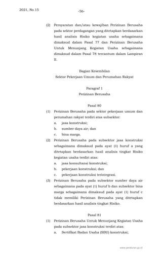 2021, No.15 -56-
(2) Persyaratan dan/atau kewajiban Perizinan Berusaha
pada sektor perdagangan yang ditetapkan berdasarkan
hasil analisis Risiko kegiatan usaha sebagaimana
dimaksud dalam Pasal 77 dan Perizinan Berusaha
Untuk Menunjang Kegiatan Usaha sebagaimana
dimaksud dalam Pasal 78 tercantum dalam Lampiran
II.
Bagian Kesembilan
Sektor Pekerjaan Umum dan Perumahan Rakyat
Paragraf 1
Perizinan Berusaha
Pasal 80
(1) Perizinan Berusaha pada sektor pekerjaan umum dan
perumahan rakyat terdiri atas subsektor:
a. jasa konstruksi;
b. sumber daya air; dan
c. bina marga.
(2) Perizinan Berusaha pada subsektor jasa konstruksi
sebagaimana dimaksud pada ayat (1) huruf a yang
ditetapkan berdasarkan hasil analisis tingkat Risiko
kegiatan usaha terdiri atas:
a. jasa konsultansi konstruksi;
b. pekerjaan konstruksi; dan
c. pekerjaan konstruksi terintegrasi.
(3) Perizinan Berusaha pada subsektor sumber daya air
sebagaimana pada ayat (1) huruf b dan subsektor bina
marga sebagaimana dimaksud pada ayat (1) huruf c
tidak memiliki Perizinan Berusaha yang ditetapkan
berdasarkan hasil analisis tingkat Risiko.
Pasal 81
(1) Perizinan Berusaha Untuk Menunjang Kegiatan Usaha
pada subsektor jasa konstruksi terdiri atas:
a. Sertifikat Badan Usaha (SBU) konstruksi;
www.peraturan.go.id
 