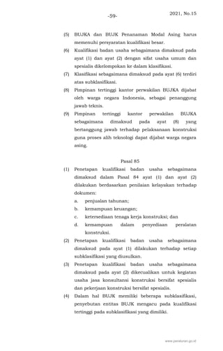2021, No.15
-59-
(5) BUJKA dan BUJK Penanaman Modal Asing harus
memenuhi persyaratan kualifikasi besar.
(6) Kualifikasi badan usaha sebagaimana dimaksud pada
ayat (1) dan ayat (2) dengan sifat usaha umum dan
spesialis dikelompokan ke dalam klasifikasi.
(7) Klasifikasi sebagaimana dimaksud pada ayat (6) terdiri
atas subklasifikasi.
(8) Pimpinan tertinggi kantor perwakilan BUJKA dijabat
oleh warga negara Indonesia, sebagai penanggung
jawab teknis.
(9) Pimpinan tertinggi kantor perwakilan BUJKA
sebagaimana dimaksud pada ayat (8) yang
bertanggung jawab terhadap pelaksanaan konstruksi
guna proses alih teknologi dapat dijabat warga negara
asing.
Pasal 85
(1) Penetapan kualifikasi badan usaha sebagaimana
dimaksud dalam Pasal 84 ayat (1) dan ayat (2)
dilakukan berdasarkan penilaian kelayakan terhadap
dokumen:
a. penjualan tahunan;
b. kemampuan keuangan;
c. ketersediaan tenaga kerja konstruksi; dan
d. kemampuan dalam penyediaan peralatan
konstruksi.
(2) Penetapan kualifikasi badan usaha sebagaimana
dimaksud pada ayat (1) dilakukan terhadap setiap
subklasifikasi yang diusulkan.
(3) Penetapan kualifikasi badan usaha sebagaimana
dimaksud pada ayat (2) dikecualikan untuk kegiatan
usaha jasa konsultansi konstruksi bersifat spesialis
dan pekerjaan konstruksi bersifat spesialis.
(4) Dalam hal BUJK memiliki beberapa subklasifikasi,
penyebutan entitas BUJK mengacu pada kualifikasi
tertinggi pada subklasifikasi yang dimiliki.
www.peraturan.go.id
 