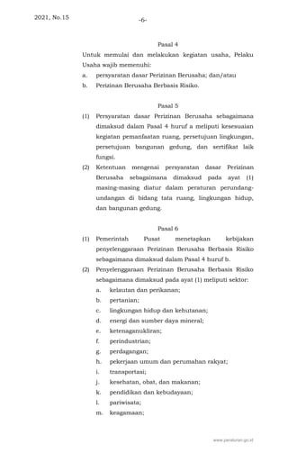 2021, No.15 -6-
Pasal 4
Untuk memulai dan melakukan kegiatan usaha, Pelaku
Usaha wajib memenuhi:
a. persyaratan dasar Perizinan Berusaha; dan/atau
b. Perizinan Berusaha Berbasis Risiko.
Pasal 5
(1) Persyaratan dasar Perizinan Berusaha sebagaimana
dimaksud dalam Pasal 4 huruf a meliputi kesesuaian
kegiatan pemanfaatan ruang, persetujuan lingkungan,
persetujuan bangunan gedung, dan sertifikat laik
fungsi.
(2) Ketentuan mengenai persyaratan dasar Perizinan
Berusaha sebagaimana dimaksud pada ayat (1)
masing-masing diatur dalam peraturan perundang-
undangan di bidang tata ruang, lingkungan hidup,
dan bangunan gedung.
Pasal 6
(1) Pemerintah Pusat menetapkan kebijakan
penyelenggaraan Perizinan Berusaha Berbasis Risiko
sebagaimana dimaksud dalam Pasal 4 huruf b.
(2) Penyelenggaraan Perizinan Berusaha Berbasis Risiko
sebagaimana dimaksud pada ayat (1) meliputi sektor:
a. kelautan dan perikanan;
b. pertanian;
c. lingkungan hidup dan kehutanan;
d. energi dan sumber daya mineral;
e. ketenaganukliran;
f. perindustrian;
g. perdagangan;
h. pekerjaan umum dan perumahan rakyat;
i. transportasi;
j. kesehatan, obat, dan makanan;
k. pendidikan dan kebudayaan;
l. pariwisata;
m. keagamaan;
www.peraturan.go.id
 